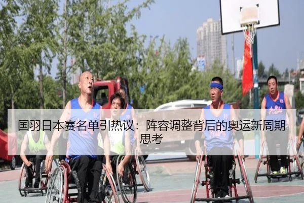 国羽日本赛名单引热议：阵容调整背后的奥运新周期思考
